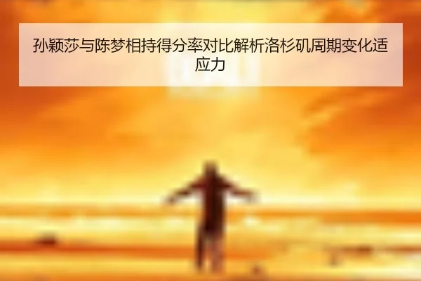 孙颖莎与陈梦相持得分率对比解析洛杉矶周期变化适应力